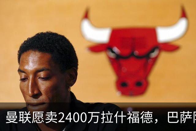 曼联愿卖2400万拉什福德，巴萨除外！曝其世界杯努力进球仍为吸引巴萨