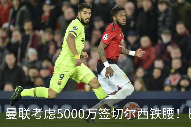 曼联考虑5000万签切尔西铁腰！巴莱巴恐亦被截胡，布莱顿给出具体要价