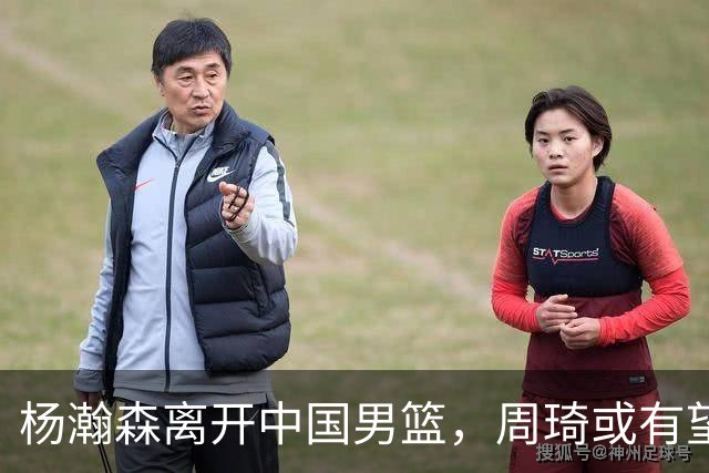 杨瀚森离开中国男篮，周琦或有望重返国家队